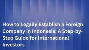 How to Legally Establish a Foreign Company in Indonesia: A Step-by-Step Guide for International Investors