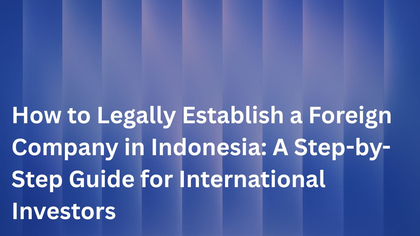 How to Legally Establish a Foreign Company in Indonesia: A Step-by-Step Guide for International Investors