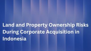 Land and Property Ownership Risks During Corporate Acquisition in Indonesia